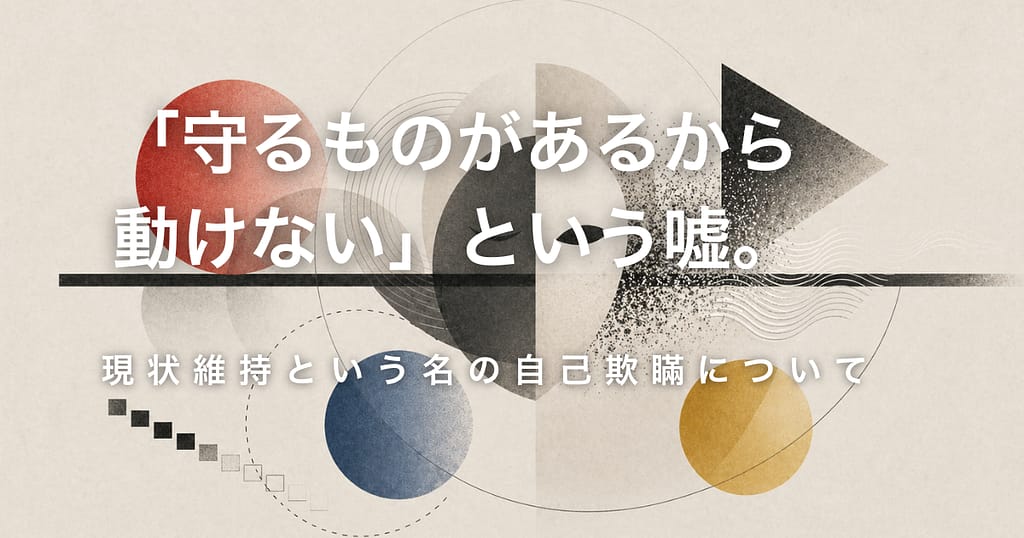 「守るものがあるから動けない」という嘘。──現状維持という名の自己欺瞞について