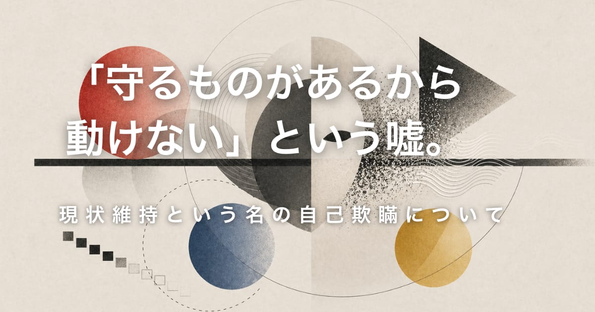「守るものがあるから動けない」という嘘。──現状維持という名の自己欺瞞について