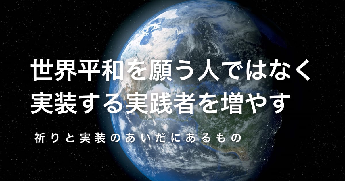 世界平和を願う人ではなく、実装する実践者を増やす──祈りと実装のあいだにあるもの